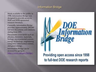 Information Bridge

•   Made available to the public in
    1998, Information Bridge was
    designed to provide access to
    DOE and DOE-sponsored
    research literature.
•   Currently, Information Bridge
    provides approximately 299,000
    full text documents and citations;
    dating from 1991.
•   Documents cover fields such as:
    physics, chemistry, materials,
    biology, environmental science,
    energy technology, engineering,
    computer/ information science,
    and green energy.
•   Information Bridge can be
    accessed by going to
    http://www.osti.gov/bridge/.
 