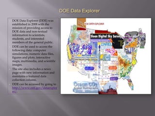 DOE Data Explorer
•   DOE Data Explorer (DDE) was
    established in 2008 with the
    mission of providing access to
    DOE data and non-textual
    information to scientists,
    students, and interested
    members of the general public.
•   DDE can be used to access the
    following data: computer
    simulations, numeric data files,
    figures and plots, interactive
    maps, multimedia, and scientific
    images.
•   The site also includes a news
    page with new information and
    maintains a featured data
    collection column.
•   DDE can be accessed by going to
    http://www.osti.gov/dataexplor
    er/.
 