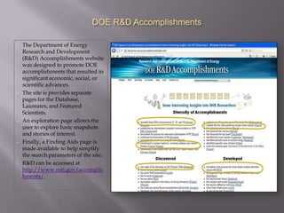 DOE R&D Accomplishments

•   The Department of Energy
    Research and Development
    (R&D) Accomplishments website
    was designed to promote DOE
    accomplishments that resulted in
    significant economic, social, or
    scientific advances.
•   The site is provides separate
    pages for the Database,
    Laureates, and Featured
    Scientists.
•   An exploration page allows the
    user to explore basic snapshots
    and stories of interest.
•   Finally, a Finding Aids page is
    made available to help simplify
    the search parameters of the site.
•   R&D can be accessed at
    http://www.osti.gov/accomplis
    hments/.
 