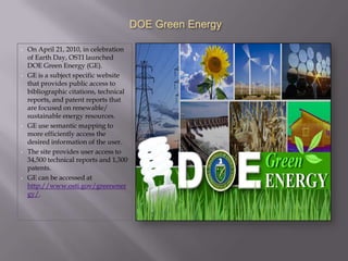 DOE Green Energy

•   On April 21, 2010, in celebration
    of Earth Day, OSTI launched
    DOE Green Energy (GE).
•   GE is a subject specific website
    that provides public access to
    bibliographic citations, technical
    reports, and patent reports that
    are focused on renewable/
    sustainable energy resources.
•   GE use semantic mapping to
    more efficiently access the
    desired information of the user.
•   The site provides user access to
    34,500 technical reports and 1,300
    patents.
•   GE can be accessed at
    http://www.osti.gov/greenener
    gy/.
 