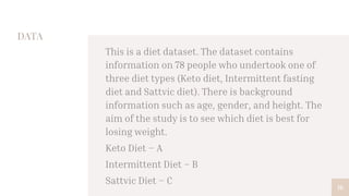 DATA
This is a diet dataset. The dataset contains
information on 78 people who undertook one of
three diet types (Keto diet, Intermittent fasting
diet and Sattvic diet). There is background
information such as age, gender, and height. The
aim of the study is to see which diet is best for
losing weight.
Keto Diet – A
Intermittent Diet – B
Sattvic Diet – C
16
 