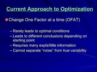 Current Approach to Optimization Change One Factor at a time (OFAT) Rarely leads to optimal conditions Leads to different conclusions depending on starting point Requires many expts/little information Cannot separate “noise” from true variability 