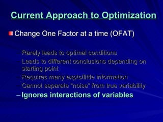 Current Approach to Optimization Change One Factor at a time (OFAT) Rarely leads to optimal conditions Leads to different conclusions depending on starting point Requires many expts/little information Cannot separate “noise” from true variability Ignores interactions of variables 
