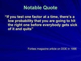 Notable Quote “ If you test one factor at a time, there’s a low probability that you are going to hit the right one before everybody gets sick of it and quits” Forbes magazine article on DOE in 1996 