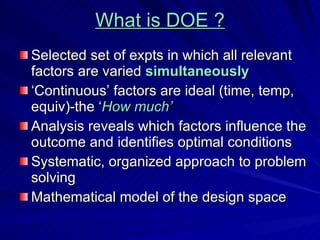 What is DOE ? Selected set of expts in which all relevant factors are varied  simultaneously ‘ Continuous’ factors are ideal (time, temp, equiv)-the ‘ How much’ Analysis reveals which factors influence the outcome and identifies optimal conditions Systematic, organized approach to problem solving Mathematical model of the design space 