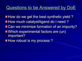 Questions to be Answered by DoE How do we get the best synthetic yield ? How much catalyst/ligand do I need ? Can we minimize formation of an impurity? Which experimental factors are (un) important? How robust is my process ? 