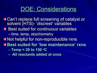 DOE: Considerations Can’t replace full screening of catalyst or solvent (HTS)- ‘ discreet ’ variables Best suited for  continuous  variables time, temp, stoichiometry Not helpful for non-reproducible rxns Best suited for ‘low maintenance’ rxns Temp = 20 to 150  o C All reactants added at once  