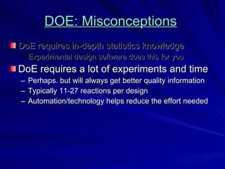 DOE: Misconceptions   DoE requires in-depth statistics knowledge Experimental design software does this for you DoE requires a lot of experiments and time Perhaps. but will always get better quality information Typically 11-27 reactions per design Automation/technology helps reduce the effort needed 