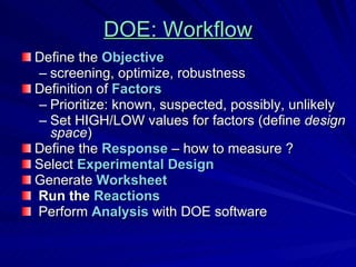DOE: Workflow Define the  Objective  screening, optimize, robustness Definition of  Factors  Prioritize: known, suspected, possibly, unlikely Set HIGH/LOW values for factors (define  design space ) Define the  Response  – how to measure ? Select  Experimental Design   Generate  Worksheet Run the  Reactions Perform  Analysis  with DOE software 