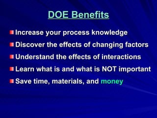 DOE Benefits Increase your process knowledge Discover the effects of changing factors Understand the effects of interactions Learn what is and what is NOT important Save time, materials, and  money 