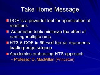 Take Home Message DOE is a powerful tool for optimization of reactions Automated tools minimize the effort of running multiple rxns HTS & DOE in 96-well format represents leading-edge science Academics embracing HTS approach Professor D. MacMillan ( Princeton) 