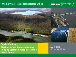 1 | Wind and Water Power Technologies Office eere.energy.gov
Wind & Water Power Technologies Office
Public Webinar:
Challenges and Opportunities for
Pumped Storage Hydropower in the
United States
May 5, 2016
1:00 pm – 4:00 pm
 