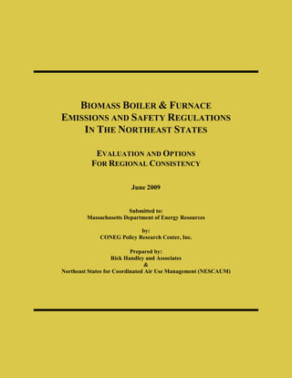 BIOMASS BOILER & FURNACE
EMISSIONS AND SAFETY REGULATIONS
    IN THE NORTHEAST STATES

           EVALUATION AND OPTIONS
          FOR REGIONAL CONSISTENCY

                         June 2009


                         Submitted to:
         Massachusetts Department of Energy Resources

                           by:
             CONEG Policy Research Center, Inc.

                           Prepared by:
                    Rick Handley and Associates
                                 &
Northeast States for Coordinated Air Use Management (NESCAUM)
 