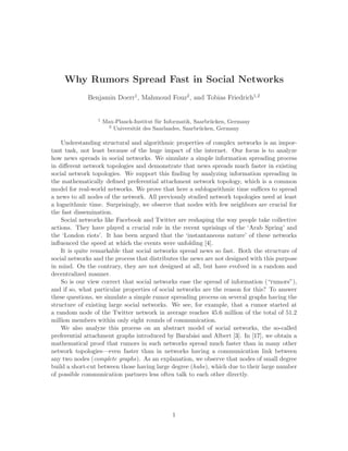 Why Rumors Spread Fast in Social Networks
             Benjamin Doerr1, Mahmoud Fouz2 , and Tobias Friedrich1,2


                 1
                     Max-Planck-Institut f¨r Informatik, Saarbr¨cken, Germany
                                          u                    u
                      2
                        Universit¨t des Saarlandes, Saarbr¨cken, Germany
                                 a                         u

    Understanding structural and algorithmic properties of complex networks is an impor-
tant task, not least because of the huge impact of the internet. Our focus is to analyze
how news spreads in social networks. We simulate a simple information spreading process
in diﬀerent network topologies and demonstrate that news spreads much faster in existing
social network topologies. We support this ﬁnding by analyzing information spreading in
the mathematically deﬁned preferential attachment network topology, which is a common
model for real-world networks. We prove that here a sublogarithmic time suﬃces to spread
a news to all nodes of the network. All previously studied network topologies need at least
a logarithmic time. Surprisingly, we observe that nodes with few neighbors are crucial for
the fast dissemination.
    Social networks like Facebook and Twitter are reshaping the way people take collective
actions. They have played a crucial role in the recent uprisings of the ‘Arab Spring’ and
the ‘London riots’. It has been argued that the ‘instantaneous nature’ of these networks
inﬂuenced the speed at which the events were unfolding [4].
    It is quite remarkable that social networks spread news so fast. Both the structure of
social networks and the process that distributes the news are not designed with this purpose
in mind. On the contrary, they are not designed at all, but have evolved in a random and
decentralized manner.
    So is our view correct that social networks ease the spread of information (“rumors”),
and if so, what particular properties of social networks are the reason for this? To answer
these questions, we simulate a simple rumor spreading process on several graphs having the
structure of existing large social networks. We see, for example, that a rumor started at
a random node of the Twitter network in average reaches 45.6 million of the total of 51.2
million members within only eight rounds of communication.
    We also analyze this process on an abstract model of social networks, the so-called
preferential attachment graphs introduced by Barab´si and Albert [3]. In [17], we obtain a
                                                      a
mathematical proof that rumors in such networks spread much faster than in many other
network topologies—even faster than in networks having a communication link between
any two nodes (complete graphs). As an explanation, we observe that nodes of small degree
build a short-cut between those having large degree (hubs), which due to their large number
of possible communication partners less often talk to each other directly.




                                               1
 