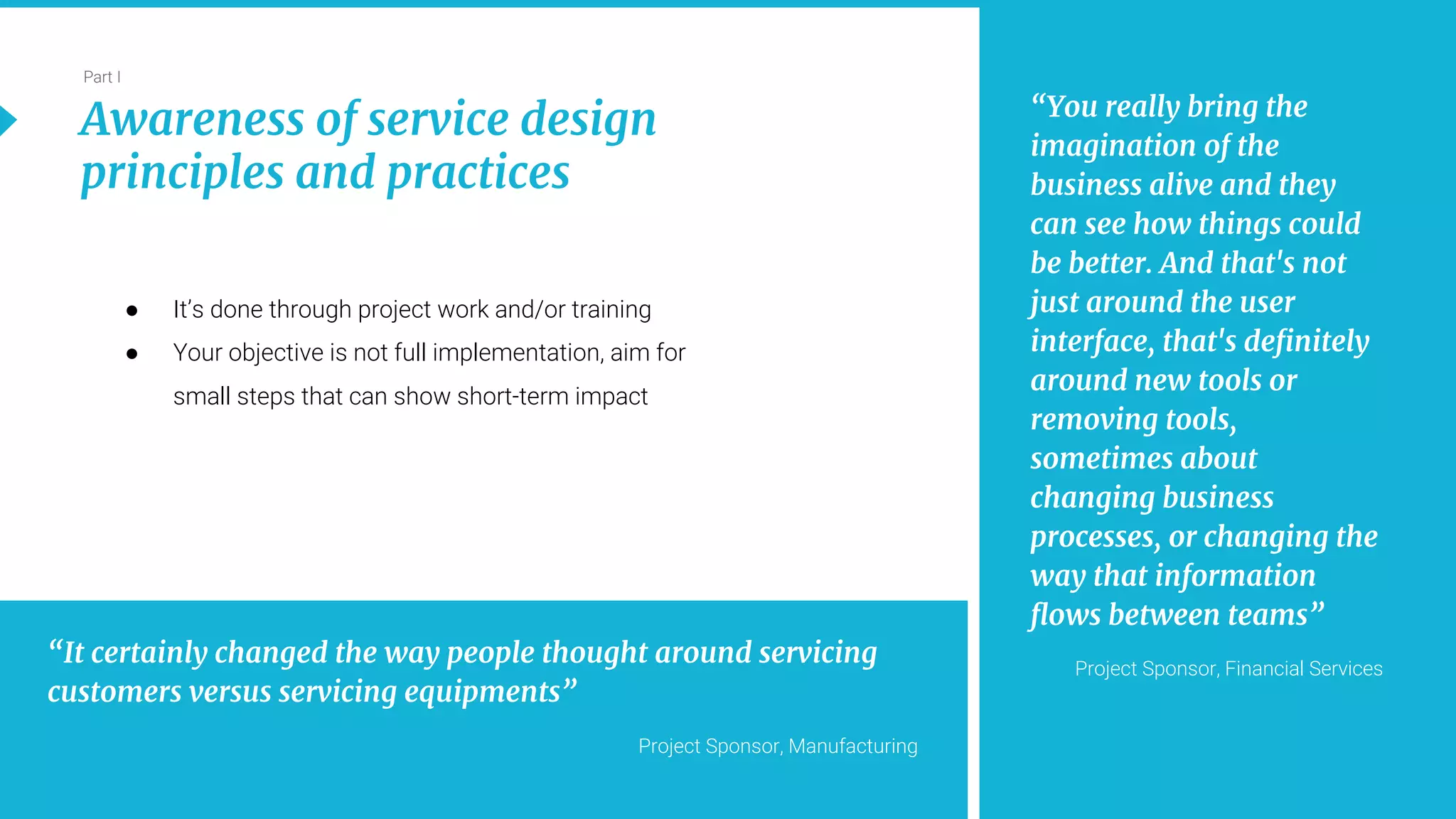 11
Part I
Awareness of service design
principles and practices
“You really bring the
imagination of the
business alive and they
can see how things could
be better. And that's not
just around the user
interface, that's definitely
around new tools or
removing tools,
sometimes about
changing business
processes, or changing the
way that information
flows between teams”
Project Sponsor, Financial Services
“It certainly changed the way people thought around servicing
customers versus servicing equipments”
Project Sponsor, Manufacturing
● It’s done through project work and/or training
● Your objective is not full implementation, aim for
small steps that can show short-term impact
 