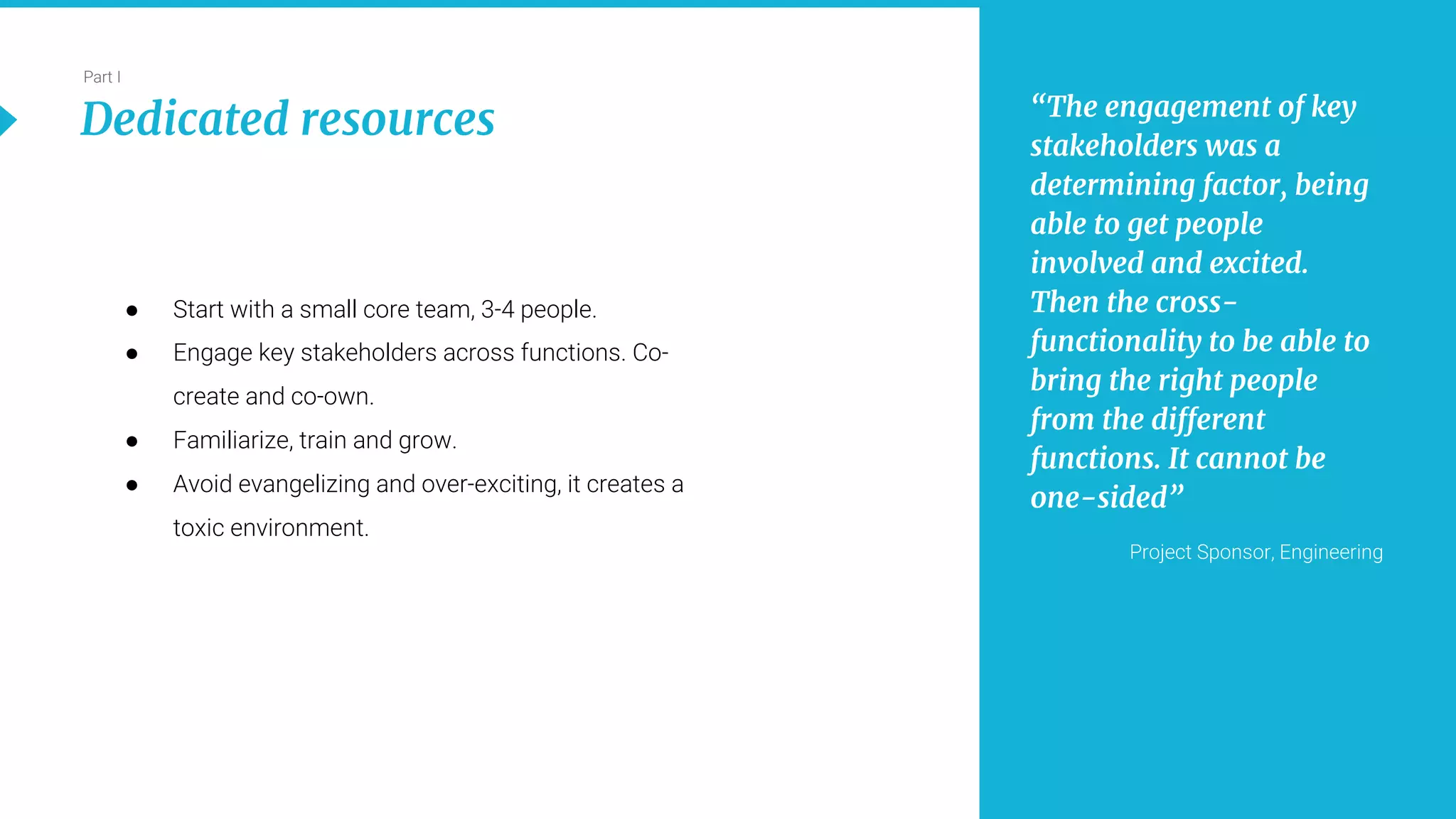 13
Part I
Dedicated resources “The engagement of key
stakeholders was a
determining factor, being
able to get people
involved and excited.
Then the cross-
functionality to be able to
bring the right people
from the different
functions. It cannot be
one-sided”
Project Sponsor, Engineering
● Start with a small core team, 3-4 people.
● Engage key stakeholders across functions. Co-
create and co-own.
● Familiarize, train and grow.
● Avoid evangelizing and over-exciting, it creates a
toxic environment.
 