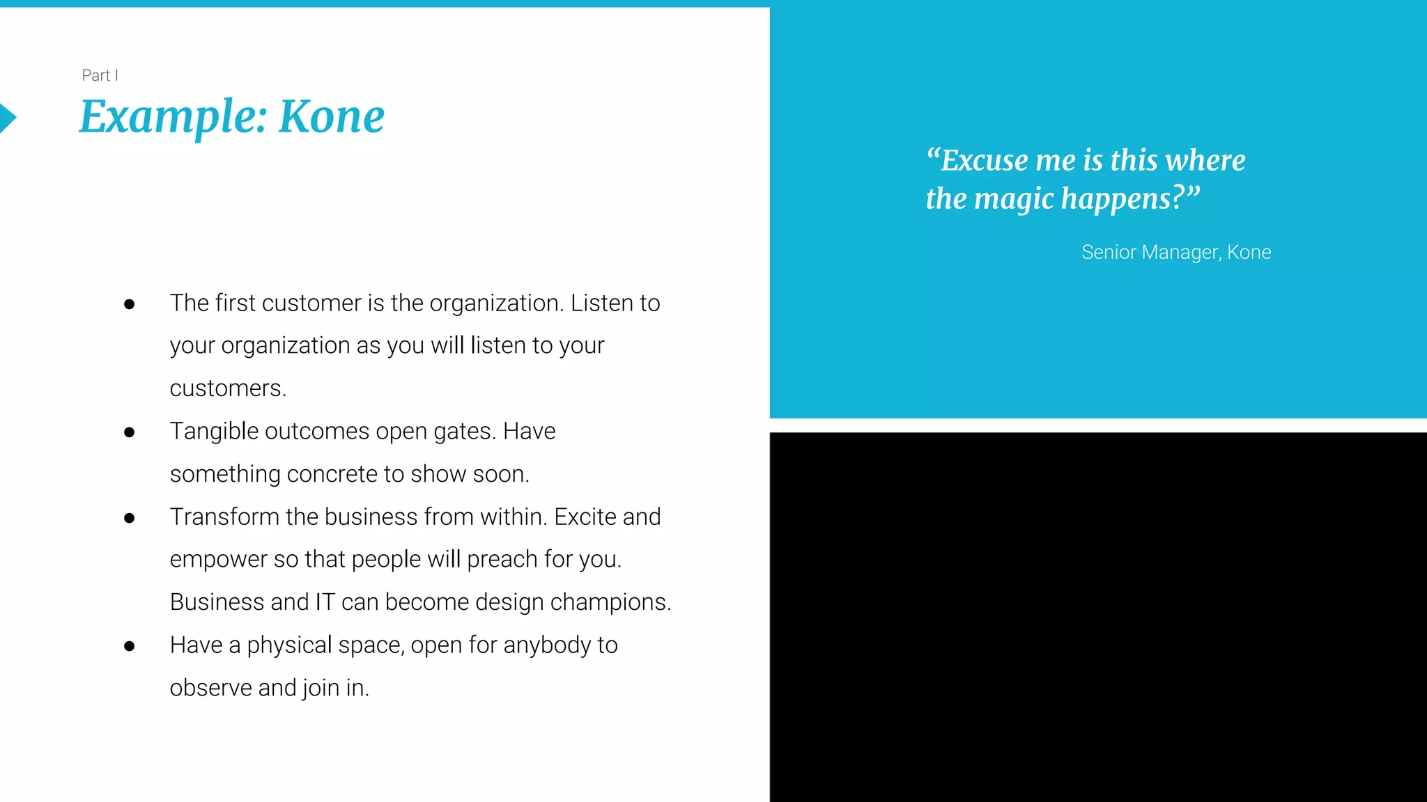 14
Part I
Example: Kone
● The first customer is the organization. Listen to
your organization as you will listen to your
customers.
● Tangible outcomes open gates. Have
something concrete to show soon.
● Transform the business from within. Excite and
empower so that people will preach for you.
Business and IT can become design champions.
● Have a physical space, open for anybody to
observe and join in.
“Excuse me is this where
the magic happens?”
Senior Manager, Kone
 