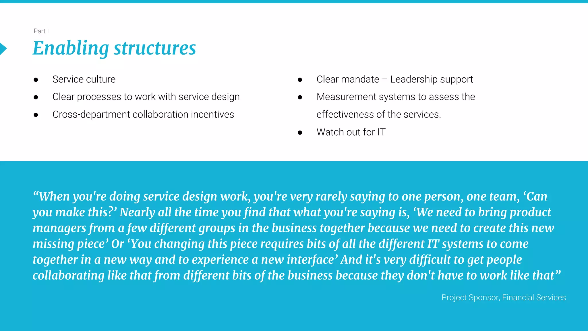 15
Part I
Enabling structures
“When you're doing service design work, you're very rarely saying to one person, one team, ‘Can
you make this?’ Nearly all the time you find that what you're saying is, ‘We need to bring product
managers from a few different groups in the business together because we need to create this new
missing piece’ Or ‘You changing this piece requires bits of all the different IT systems to come
together in a new way and to experience a new interface’ And it's very difficult to get people
collaborating like that from different bits of the business because they don't have to work like that”
Project Sponsor, Financial Services
● Service culture
● Clear processes to work with service design
● Cross-department collaboration incentives
● Clear mandate – Leadership support
● Measurement systems to assess the
effectiveness of the services.
● Watch out for IT
 
