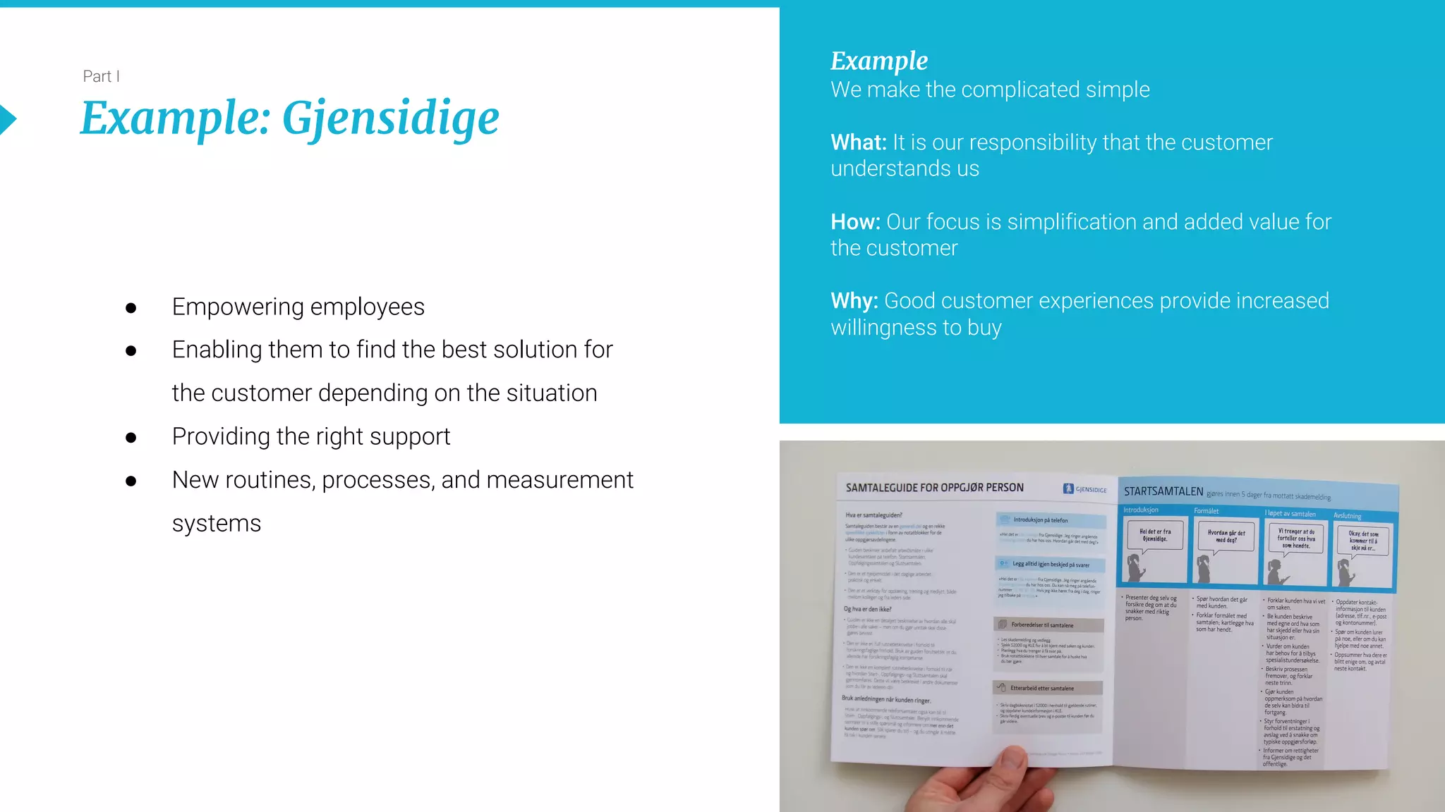16
Part I
Example: Gjensidige
● Empowering employees
● Enabling them to find the best solution for
the customer depending on the situation
● Providing the right support
● New routines, processes, and measurement
systems
Example
We make the complicated simple
What: It is our responsibility that the customer
understands us
How: Our focus is simplification and added value for
the customer
Why: Good customer experiences provide increased
willingness to buy
 
