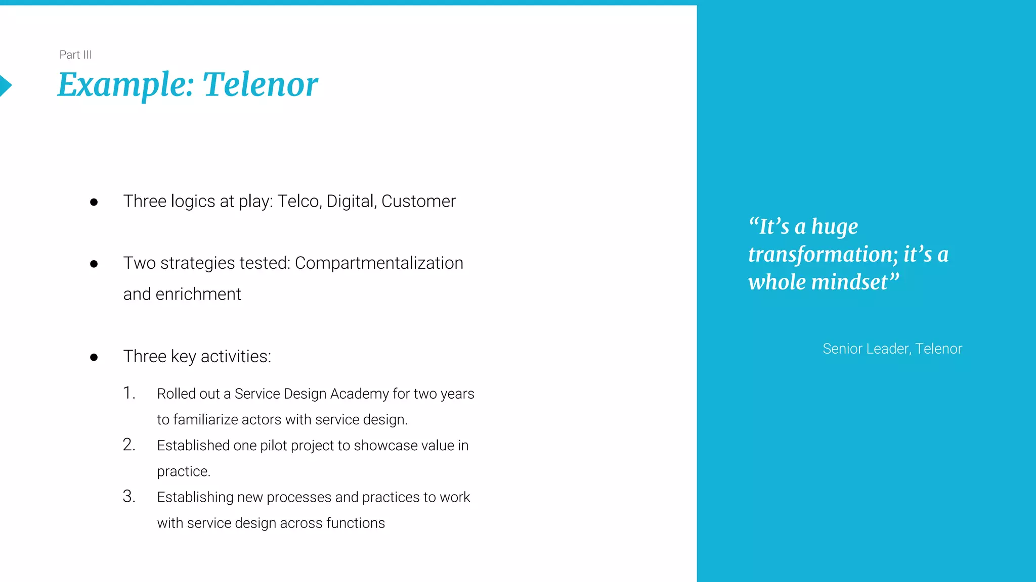 21
Part III
Example: Telenor
● Three logics at play: Telco, Digital, Customer
● Two strategies tested: Compartmentalization
and enrichment
● Three key activities:
1. Rolled out a Service Design Academy for two years
to familiarize actors with service design.
2. Established one pilot project to showcase value in
practice.
3. Establishing new processes and practices to work
with service design across functions
“It’s a huge
transformation; it’s a
whole mindset”
Senior Leader, Telenor
 