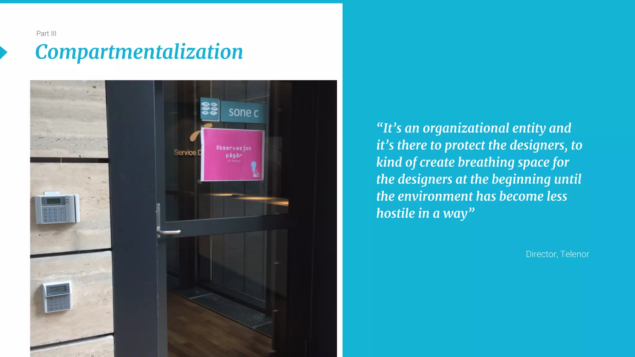 23
Part III
Compartmentalization
“It’s an organizational entity and
it’s there to protect the designers, to
kind of create breathing space for
the designers at the beginning until
the environment has become less
hostile in a way”
Director, Telenor
 