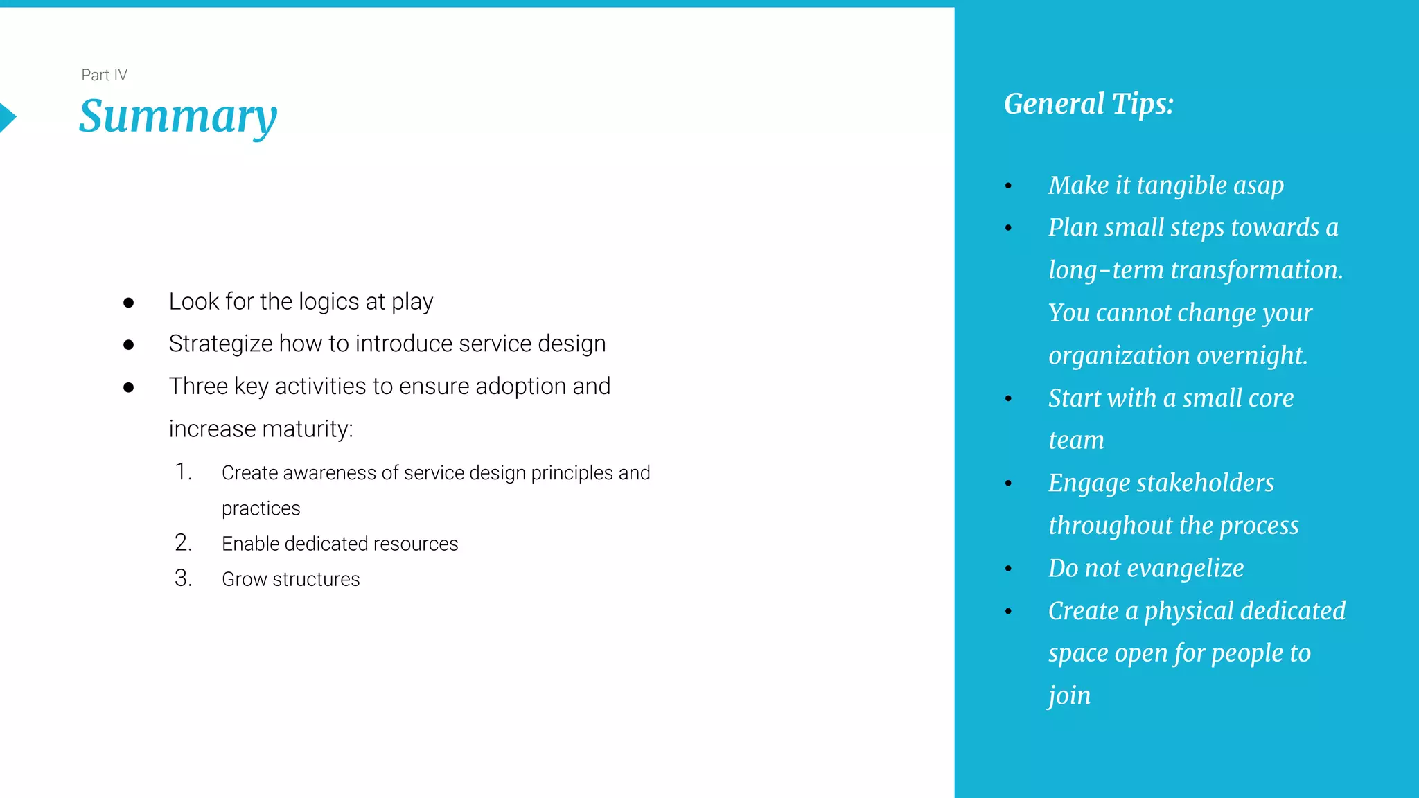 25
Part IV
Summary
● Look for the logics at play
● Strategize how to introduce service design
● Three key activities to ensure adoption and
increase maturity:
1. Create awareness of service design principles and
practices
2. Enable dedicated resources
3. Grow structures
General Tips:
• Make it tangible asap
• Plan small steps towards a
long-term transformation.
You cannot change your
organization overnight.
• Start with a small core
team
• Engage stakeholders
throughout the process
• Do not evangelize
• Create a physical dedicated
space open for people to
join
 