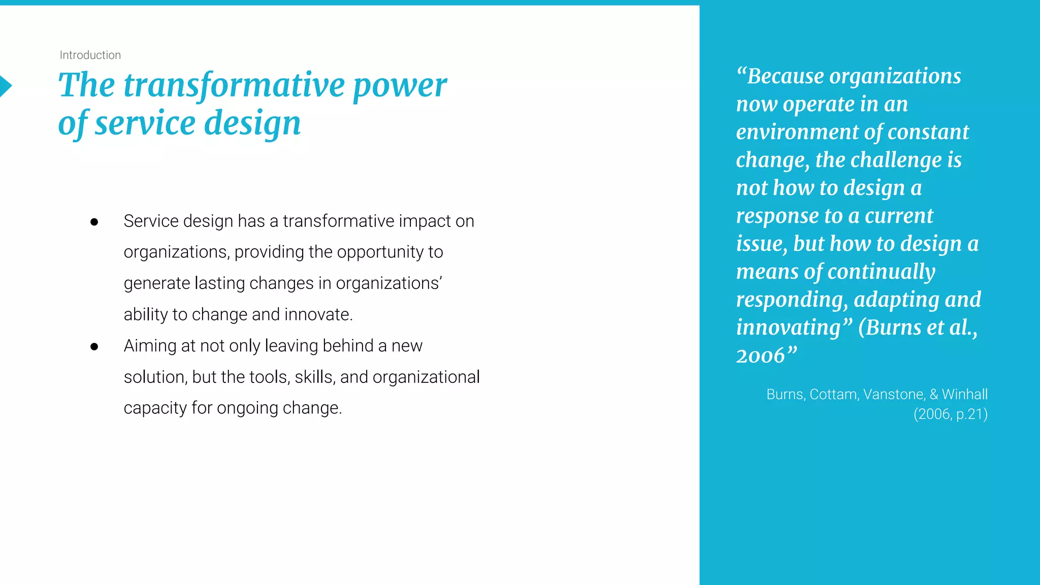 5
Introduction
The transformative power
of service design
“Because organizations
now operate in an
environment of constant
change, the challenge is
not how to design a
response to a current
issue, but how to design a
means of continually
responding, adapting and
innovating” (Burns et al.,
2006”
Burns, Cottam, Vanstone, & Winhall
(2006, p.21)
● Service design has a transformative impact on
organizations, providing the opportunity to
generate lasting changes in organizations’
ability to change and innovate.
● Aiming at not only leaving behind a new
solution, but the tools, skills, and organizational
capacity for ongoing change.
 
