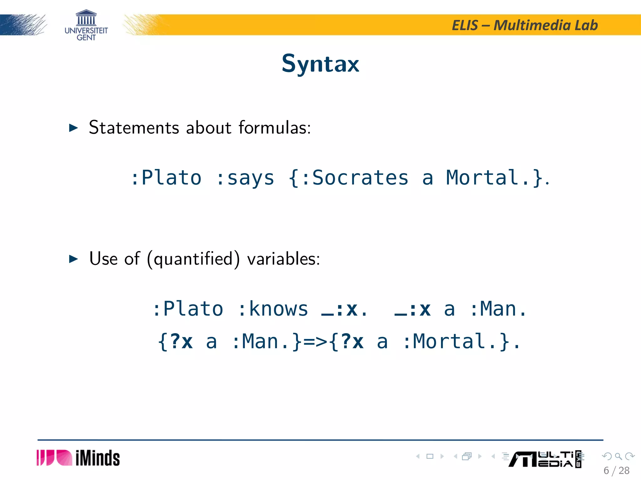 ELIS – Multimedia Lab Syntax Statements about formulas: :Plato :says {:Socrates a Mortal.}. Use of (quantiﬁed) variables: :Plato :knows _:x. _:x a :Man. {?x a :Man.}=>{?x a :Mortal.}. 6 / 28 