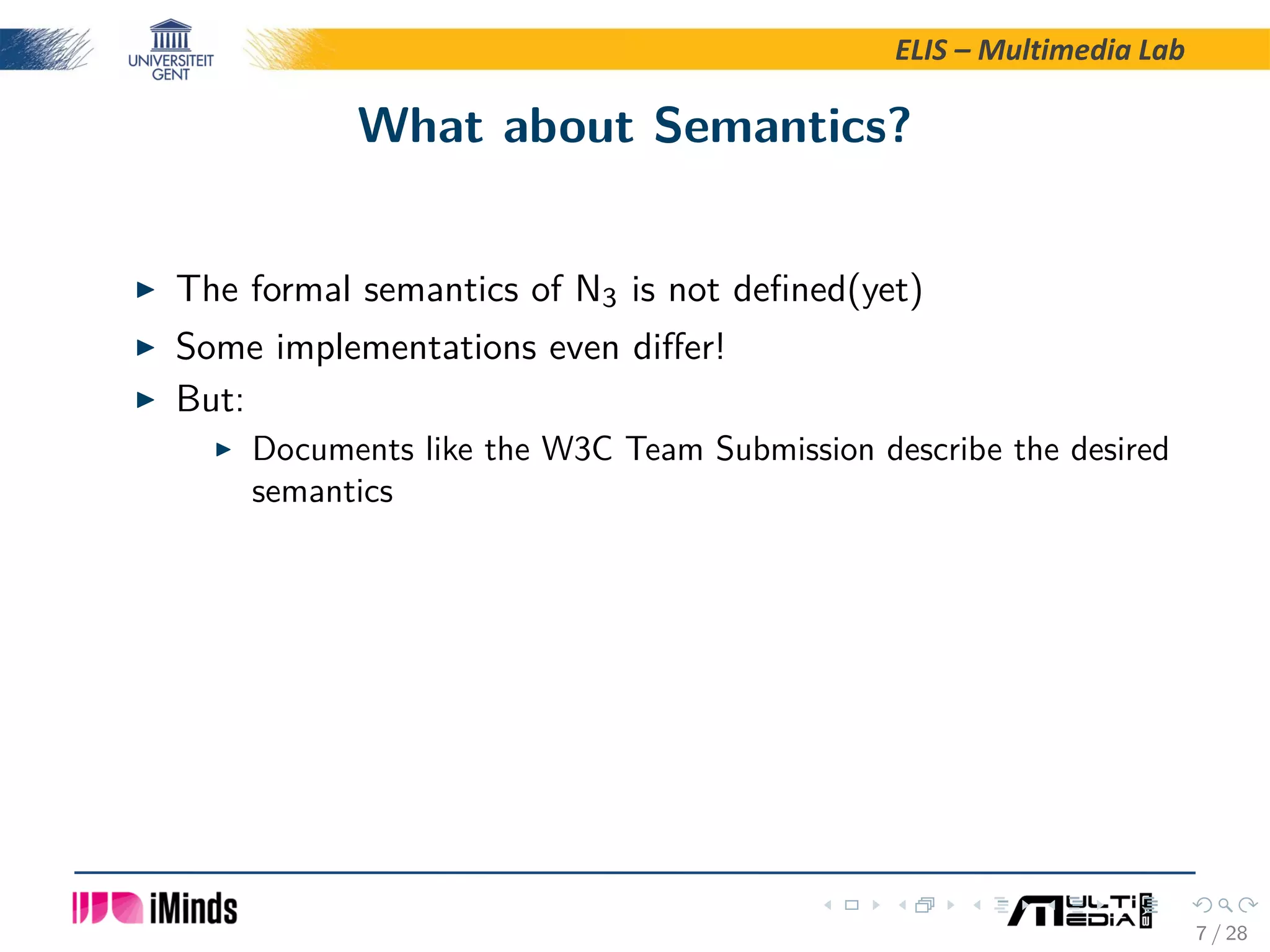 ELIS – Multimedia Lab What about Semantics? The formal semantics of N3 is not deﬁned(yet) Some implementations even diﬀer! But: Documents like the W3C Team Submission describe the desired semantics 7 / 28 