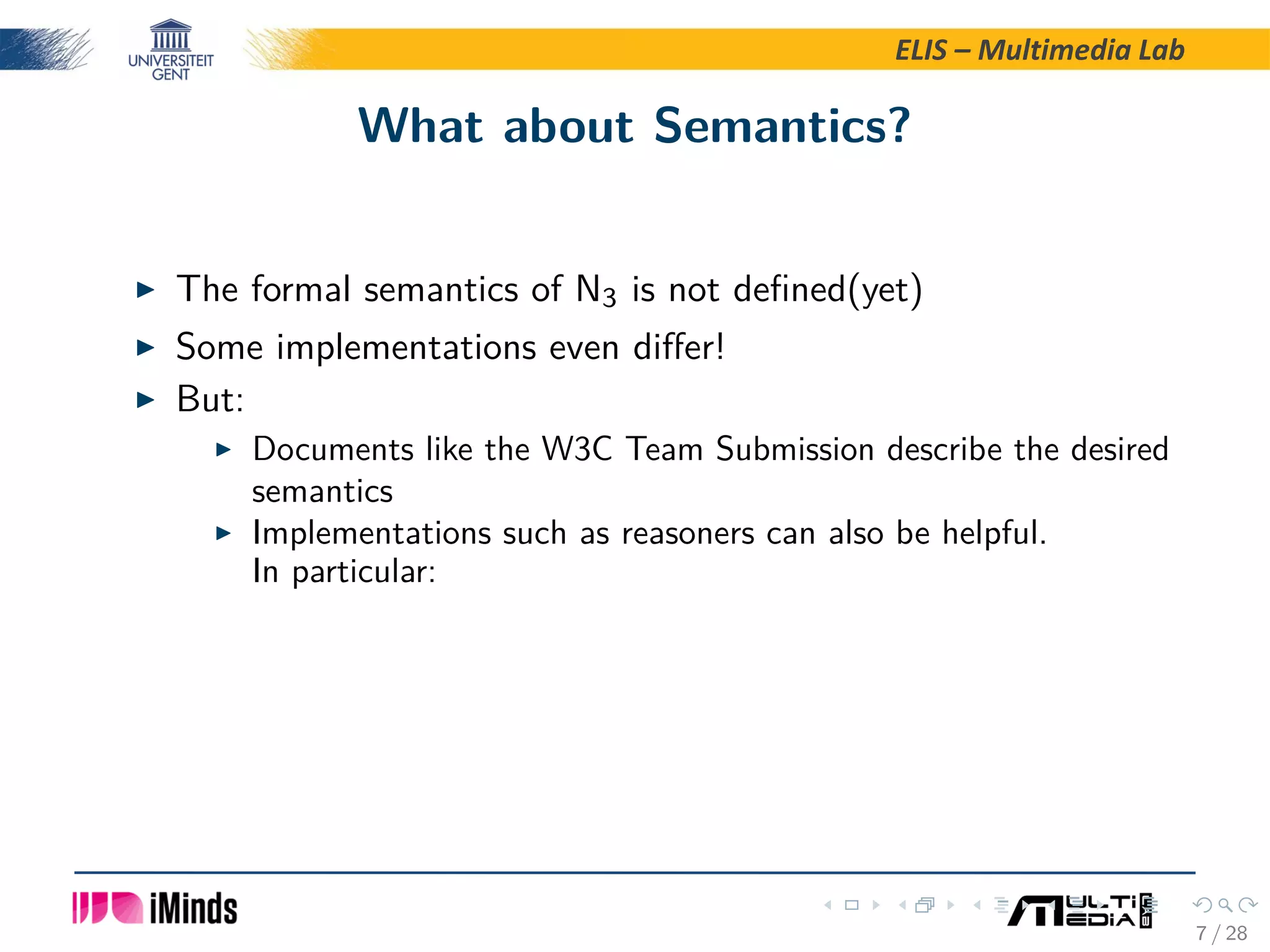ELIS – Multimedia Lab What about Semantics? The formal semantics of N3 is not deﬁned(yet) Some implementations even diﬀer! But: Documents like the W3C Team Submission describe the desired semantics Implementations such as reasoners can also be helpful. In particular: 7 / 28 