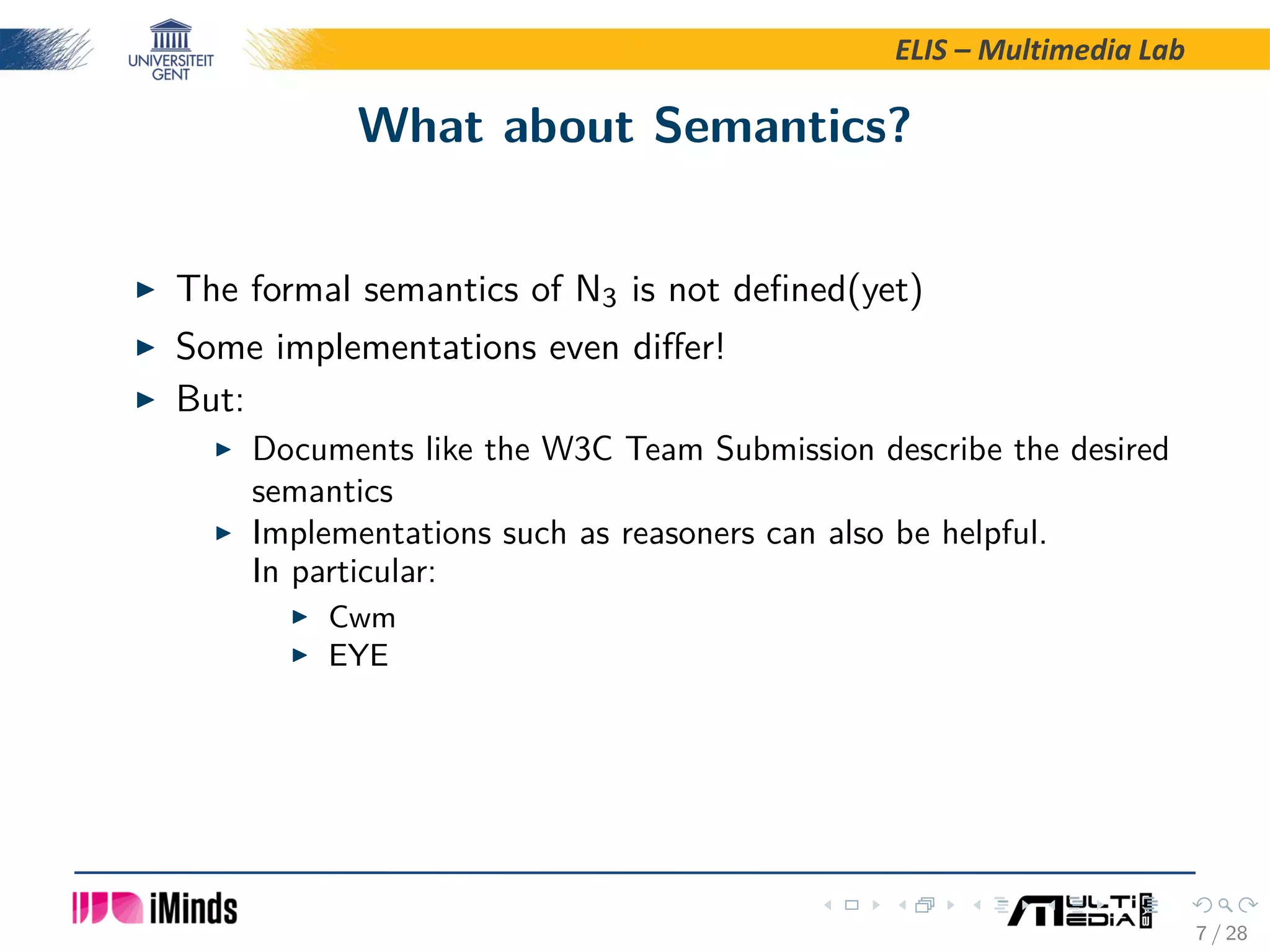 ELIS – Multimedia Lab What about Semantics? The formal semantics of N3 is not deﬁned(yet) Some implementations even diﬀer! But: Documents like the W3C Team Submission describe the desired semantics Implementations such as reasoners can also be helpful. In particular: Cwm EYE 7 / 28 