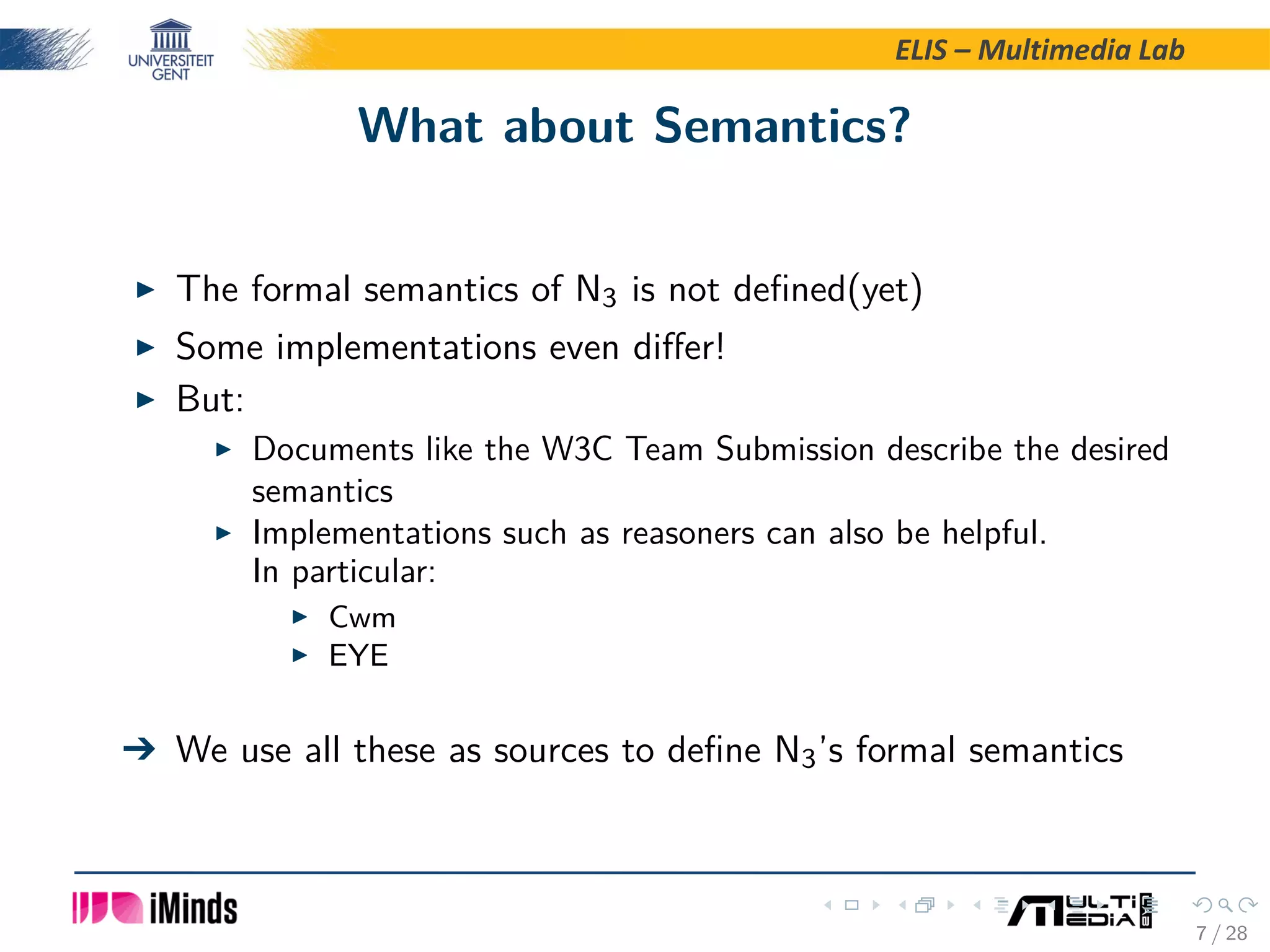 ELIS – Multimedia Lab What about Semantics? The formal semantics of N3 is not deﬁned(yet) Some implementations even diﬀer! But: Documents like the W3C Team Submission describe the desired semantics Implementations such as reasoners can also be helpful. In particular: Cwm EYE   We use all these as sources to deﬁne N3’s formal semantics 7 / 28 
