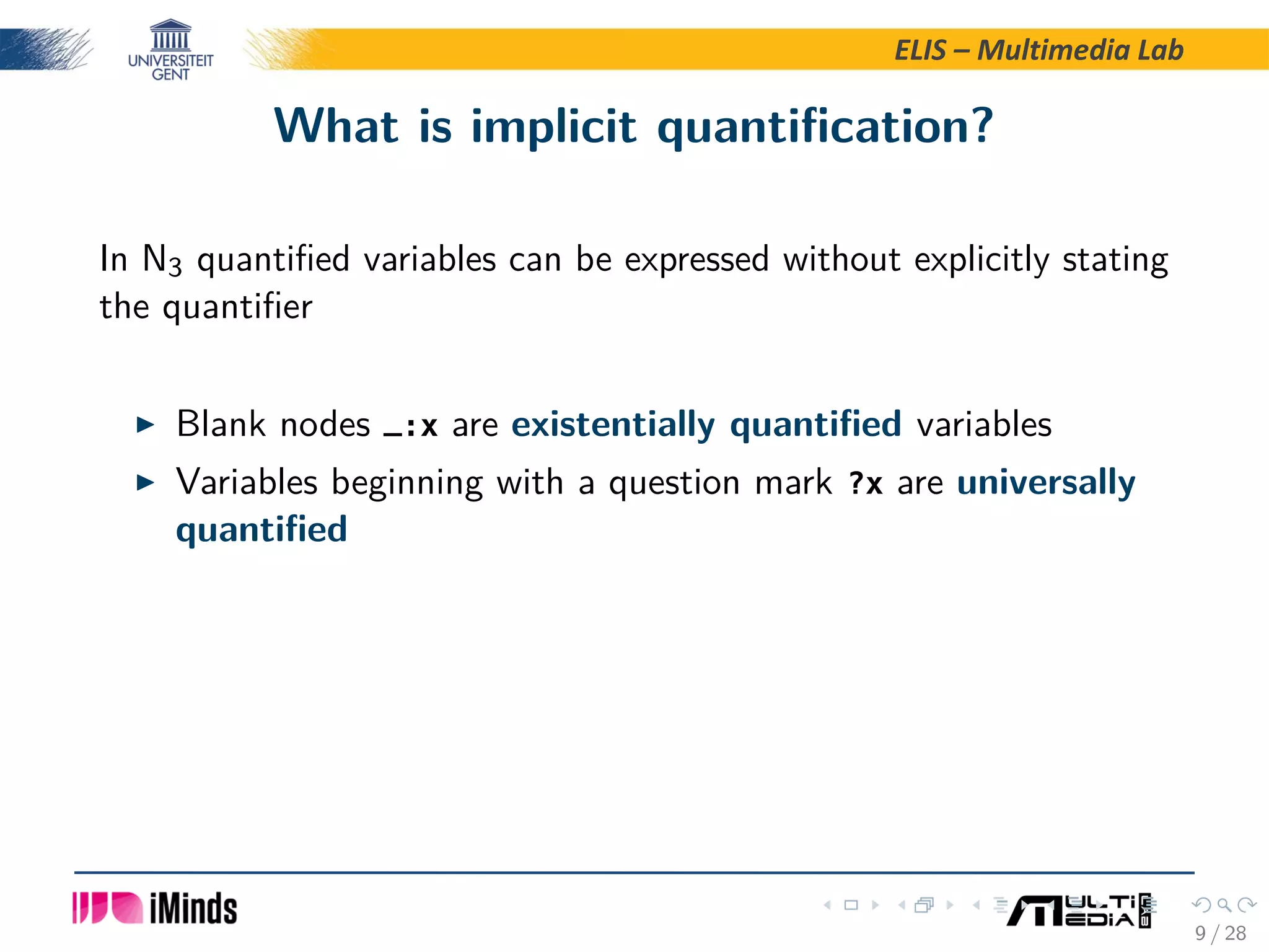 ELIS – Multimedia Lab What is implicit quantiﬁcation? In N3 quantiﬁed variables can be expressed without explicitly stating the quantiﬁer Blank nodes _:x are existentially quantiﬁed variables Variables beginning with a question mark ?x are universally quantiﬁed 9 / 28 