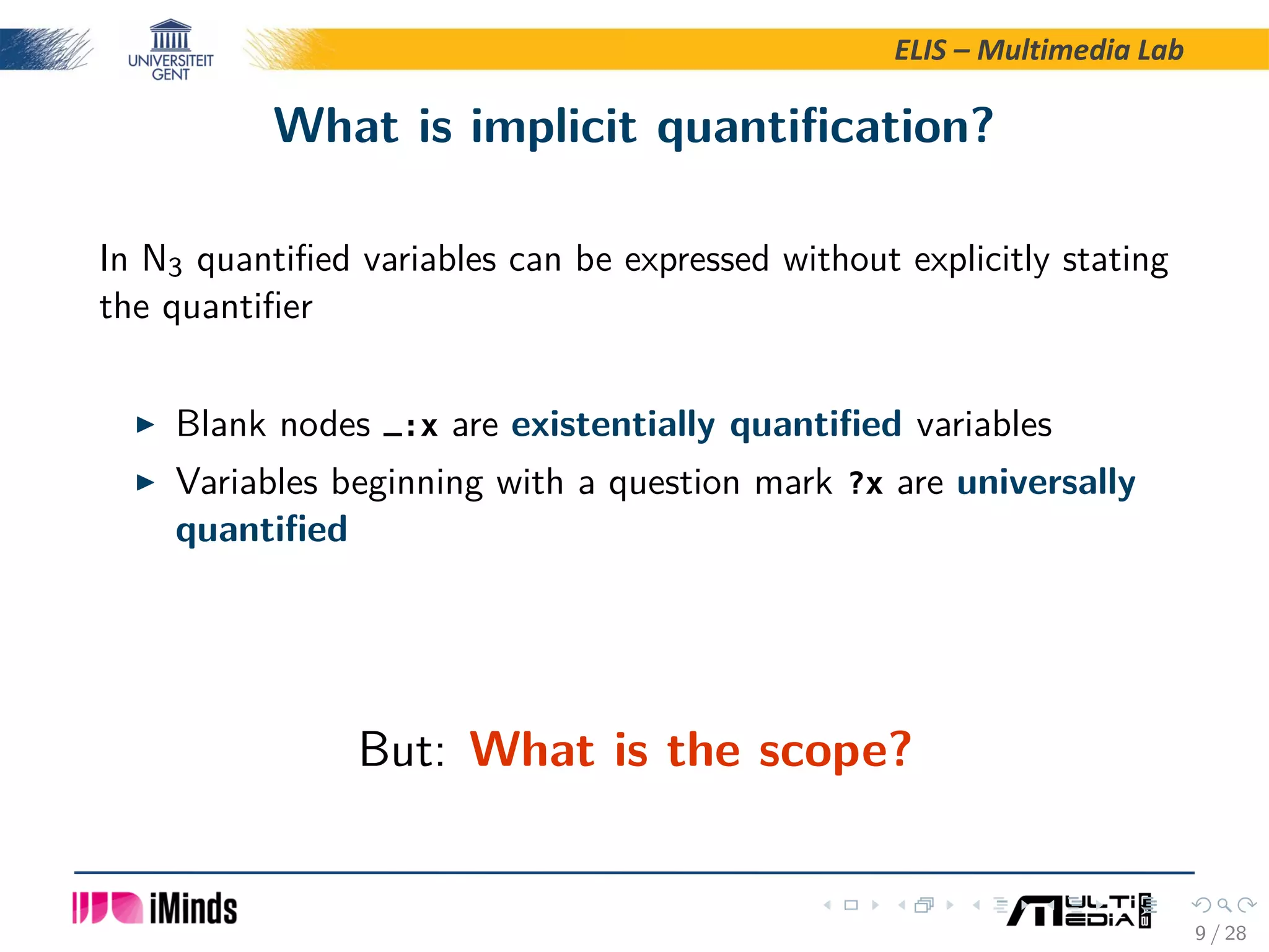 ELIS – Multimedia Lab What is implicit quantiﬁcation? In N3 quantiﬁed variables can be expressed without explicitly stating the quantiﬁer Blank nodes _:x are existentially quantiﬁed variables Variables beginning with a question mark ?x are universally quantiﬁed But: What is the scope? 9 / 28 