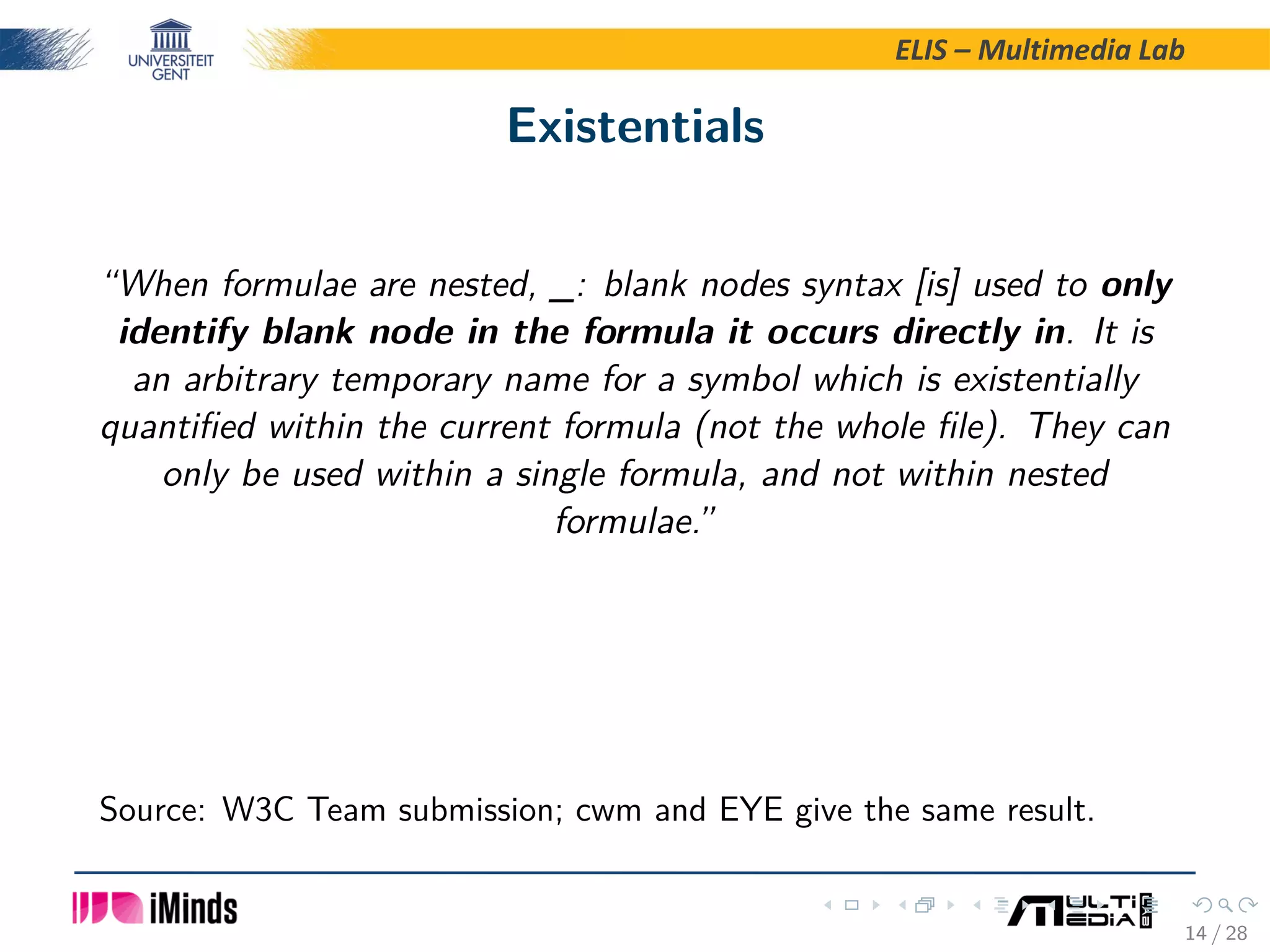 ELIS – Multimedia Lab Existentials “When formulae are nested, _: blank nodes syntax [is] used to only identify blank node in the formula it occurs directly in. It is an arbitrary temporary name for a symbol which is existentially quantiﬁed within the current formula (not the whole ﬁle). They can only be used within a single formula, and not within nested formulae.” Source: W3C Team submission; cwm and EYE give the same result. 14 / 28 