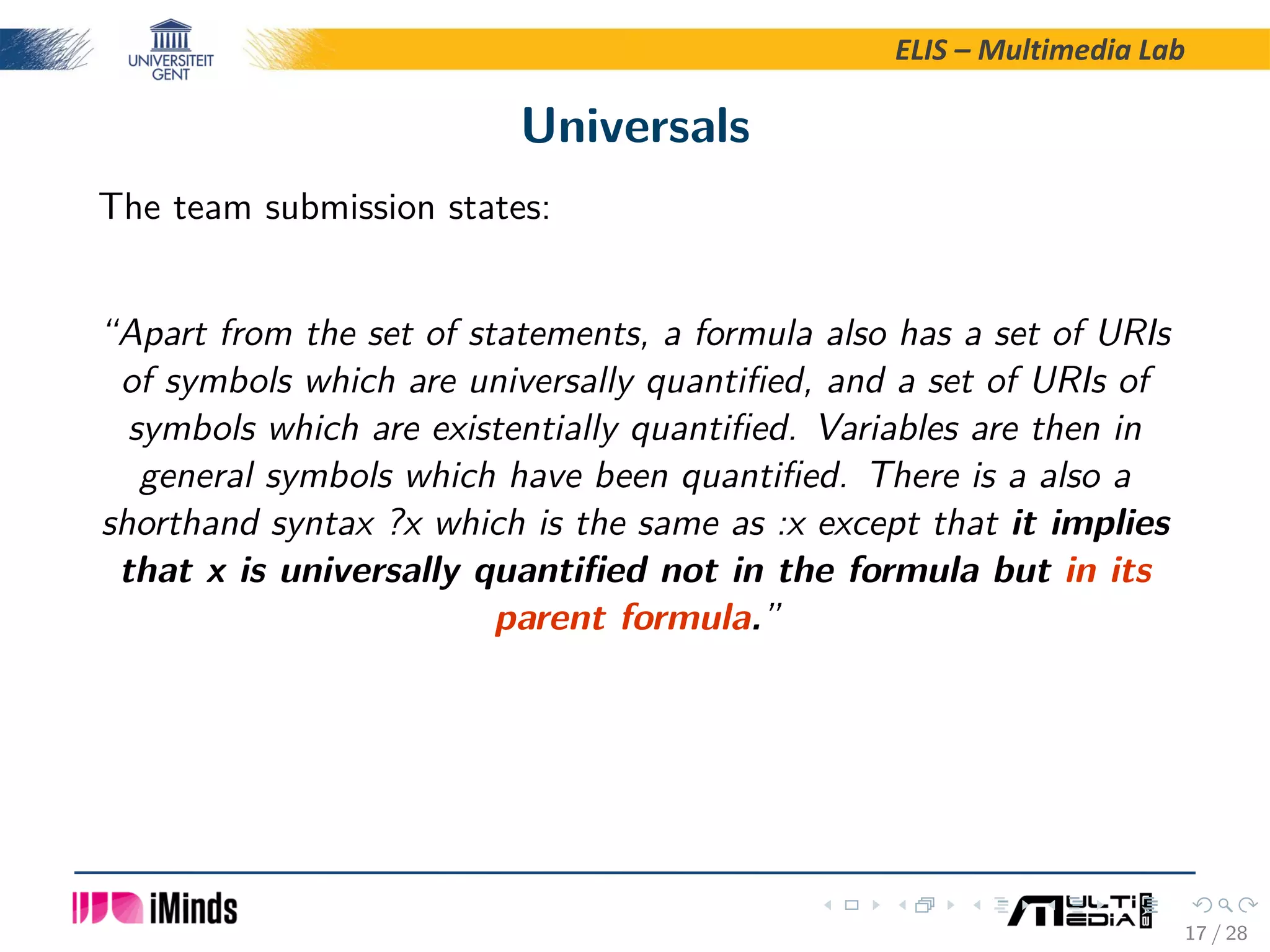 ELIS – Multimedia Lab Universals The team submission states: “Apart from the set of statements, a formula also has a set of URIs of symbols which are universally quantiﬁed, and a set of URIs of symbols which are existentially quantiﬁed. Variables are then in general symbols which have been quantiﬁed. There is a also a shorthand syntax ?x which is the same as :x except that it implies that x is universally quantiﬁed not in the formula but in its parent formula.” 17 / 28 