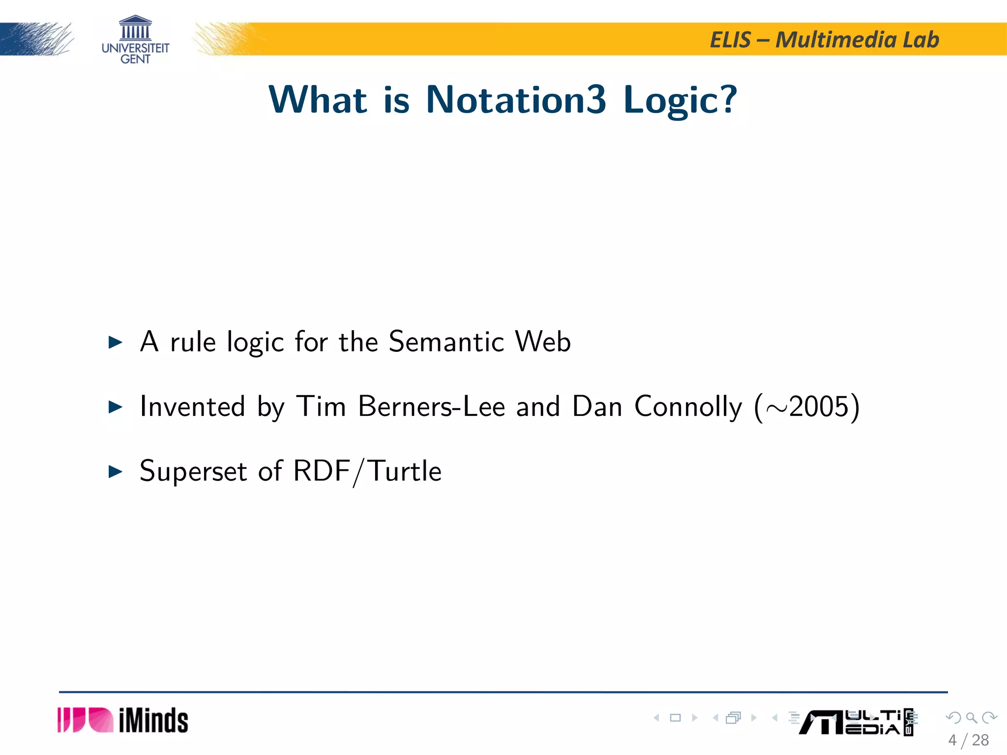 ELIS – Multimedia Lab What is Notation3 Logic? A rule logic for the Semantic Web Invented by Tim Berners-Lee and Dan Connolly (∼2005) Superset of RDF/Turtle 4 / 28 