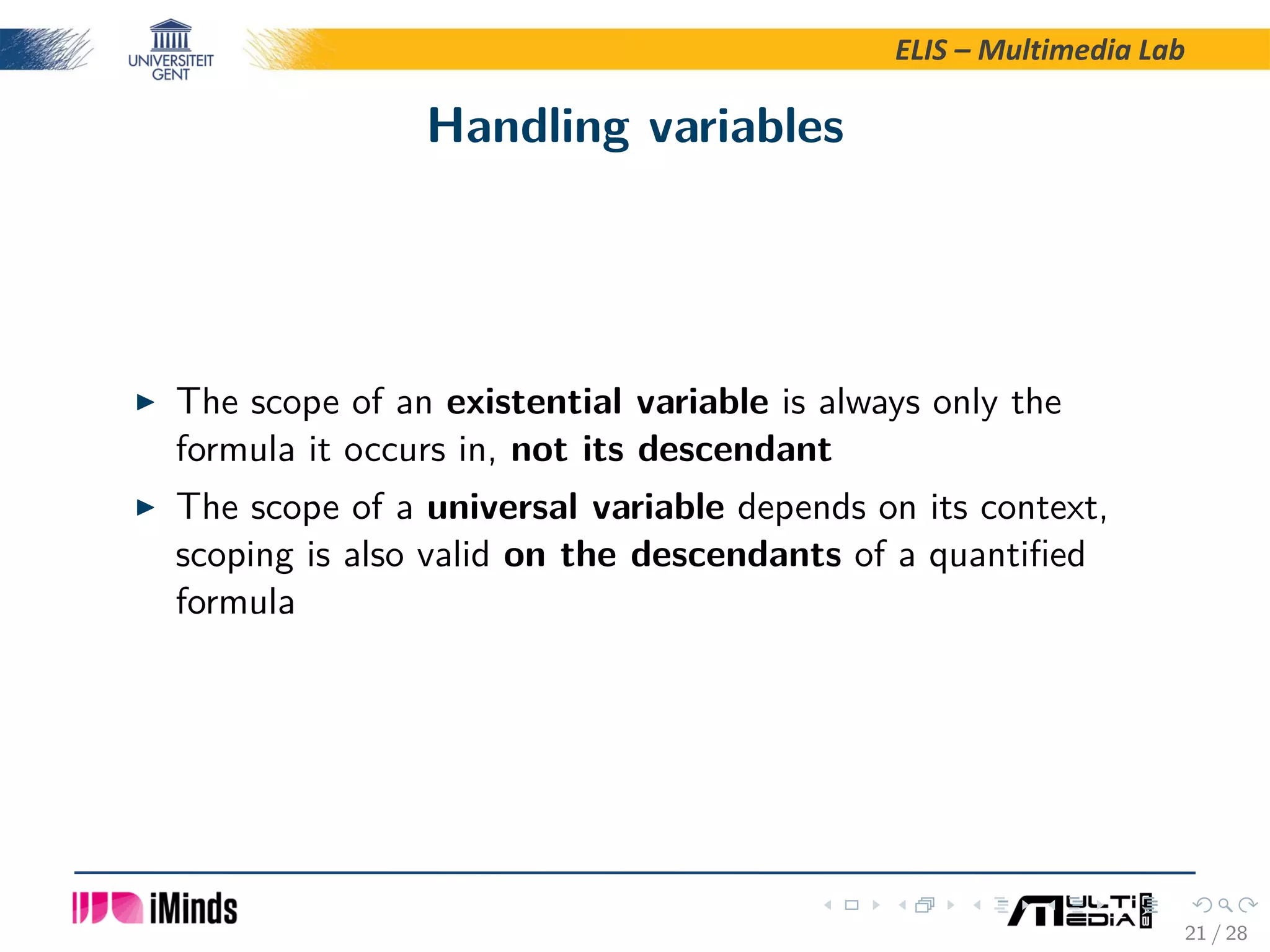 ELIS – Multimedia Lab Handling variables The scope of an existential variable is always only the formula it occurs in, not its descendant The scope of a universal variable depends on its context, scoping is also valid on the descendants of a quantiﬁed formula 21 / 28 