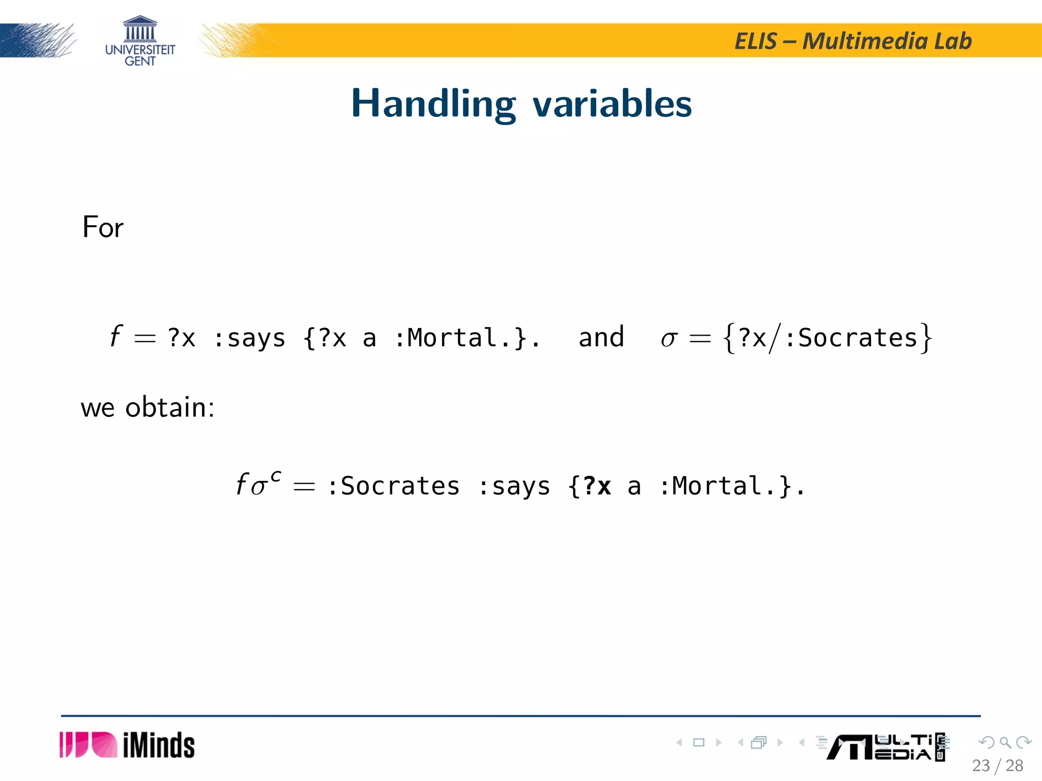 ELIS – Multimedia Lab Handling variables For f = ?x :says {?x a :Mortal.}. and σ = {?x/:Socrates} we obtain: f σc = :Socrates :says {?x a :Mortal.}. 23 / 28 