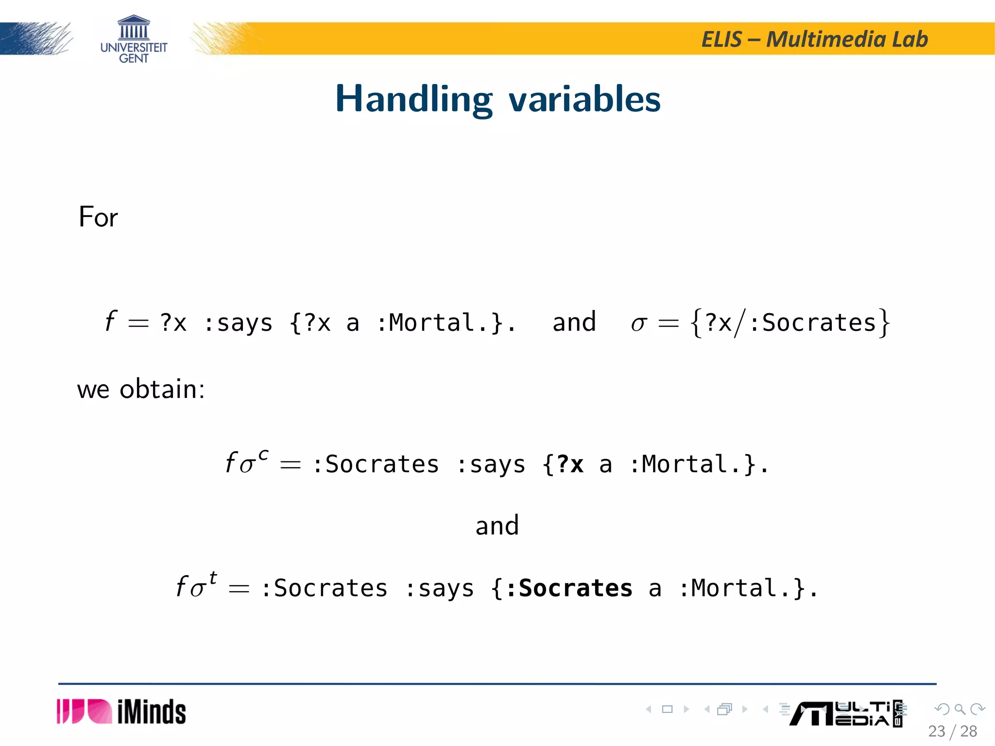 ELIS – Multimedia Lab Handling variables For f = ?x :says {?x a :Mortal.}. and σ = {?x/:Socrates} we obtain: f σc = :Socrates :says {?x a :Mortal.}. and f σt = :Socrates :says {:Socrates a :Mortal.}. 23 / 28 