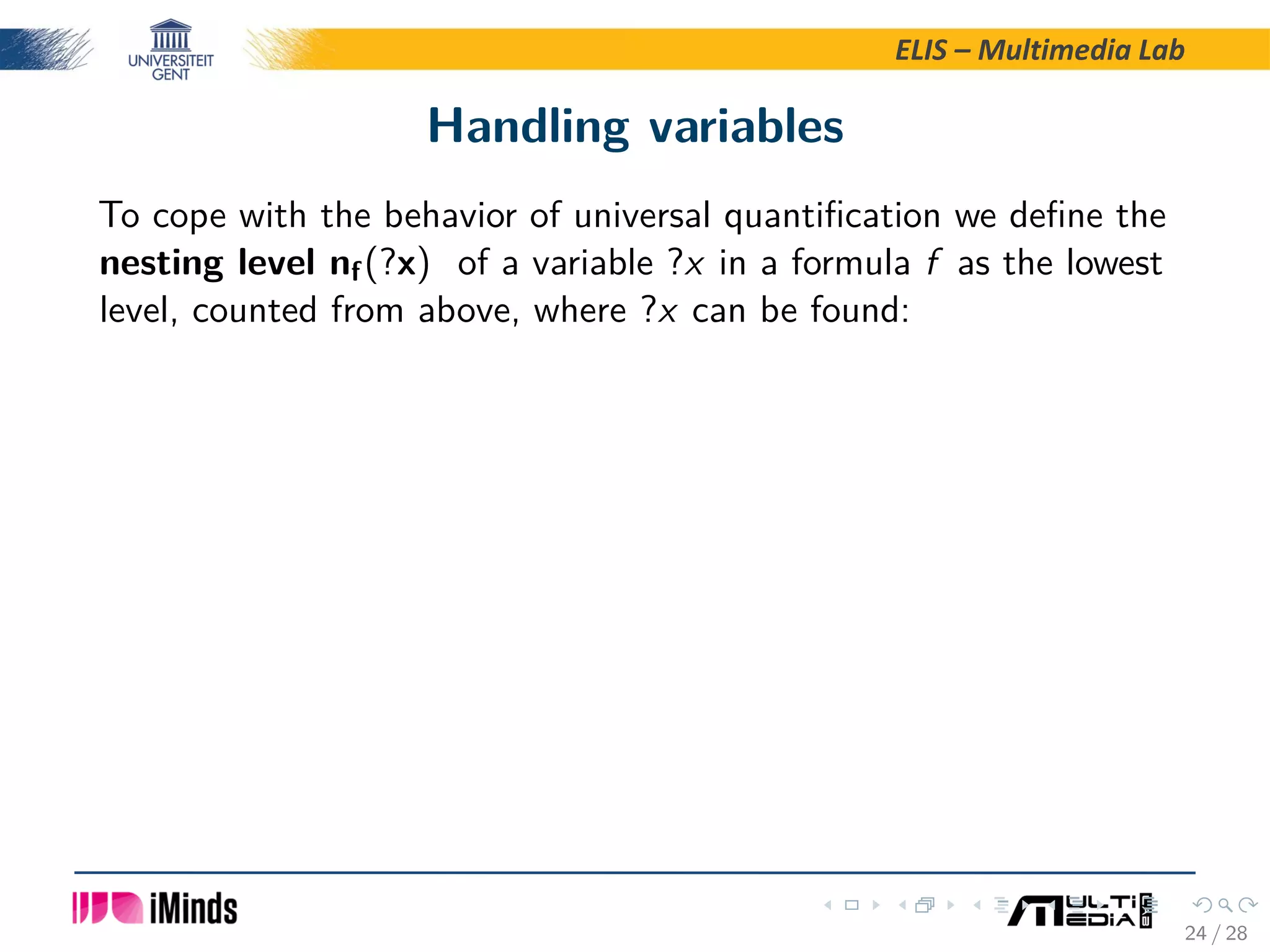 ELIS – Multimedia Lab Handling variables To cope with the behavior of universal quantiﬁcation we deﬁne the nesting level nf(?x) of a variable ?x in a formula f as the lowest level, counted from above, where ?x can be found: 24 / 28 