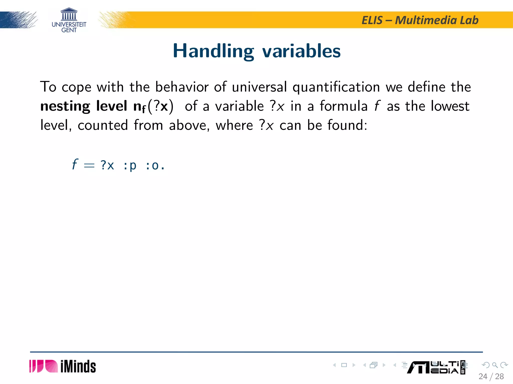 ELIS – Multimedia Lab Handling variables To cope with the behavior of universal quantiﬁcation we deﬁne the nesting level nf(?x) of a variable ?x in a formula f as the lowest level, counted from above, where ?x can be found: f = ?x :p :o. 24 / 28 