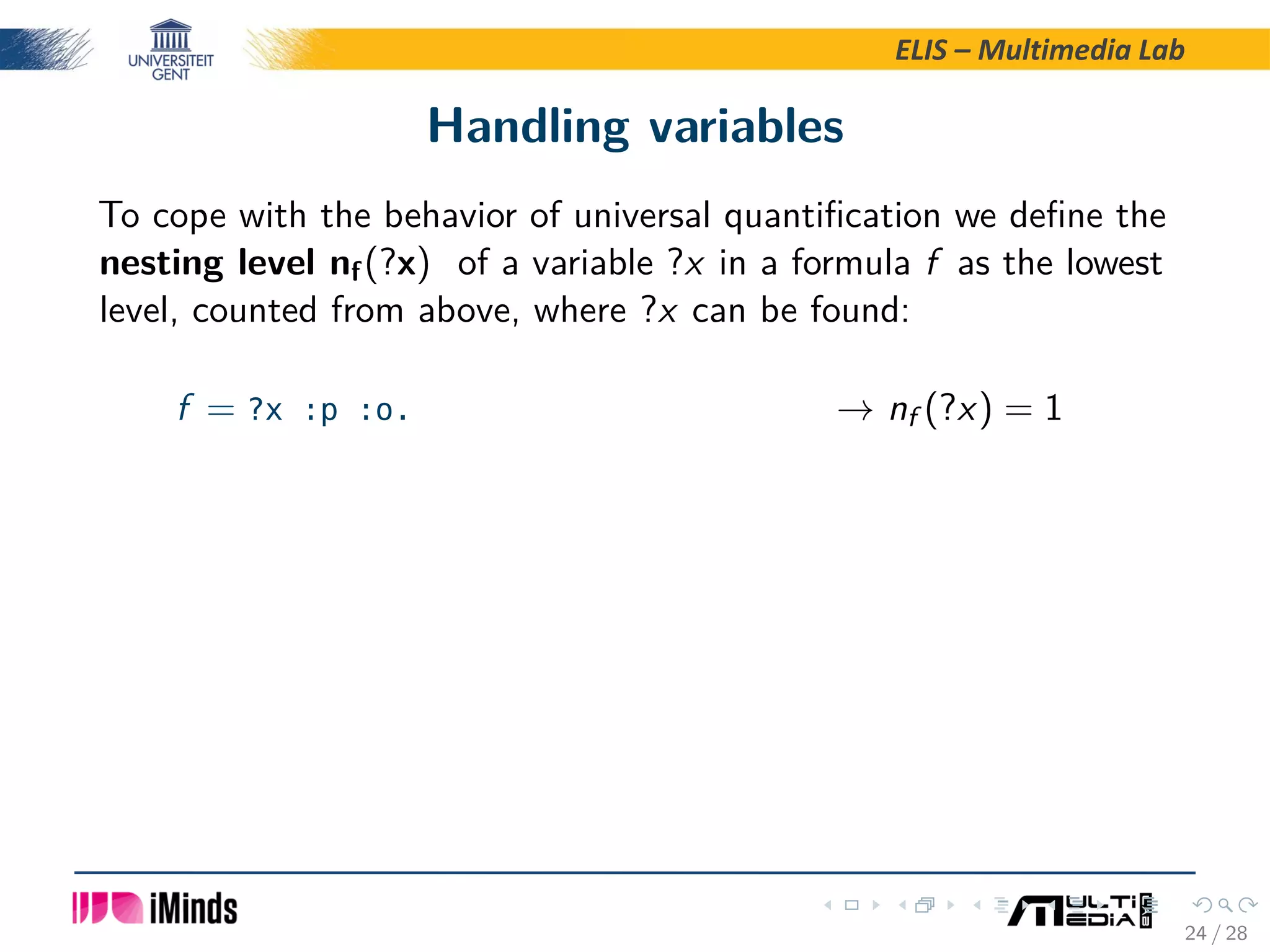 ELIS – Multimedia Lab Handling variables To cope with the behavior of universal quantiﬁcation we deﬁne the nesting level nf(?x) of a variable ?x in a formula f as the lowest level, counted from above, where ?x can be found: f = ?x :p :o. → nf (?x) = 1 24 / 28 