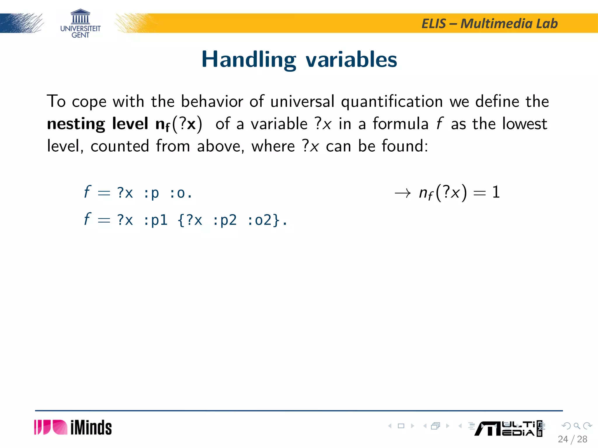ELIS – Multimedia Lab Handling variables To cope with the behavior of universal quantiﬁcation we deﬁne the nesting level nf(?x) of a variable ?x in a formula f as the lowest level, counted from above, where ?x can be found: f = ?x :p :o. → nf (?x) = 1 f = ?x :p1 {?x :p2 :o2}. 24 / 28 