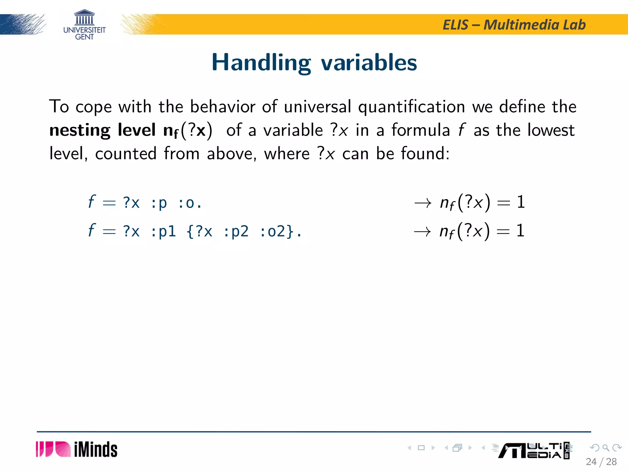 ELIS – Multimedia Lab Handling variables To cope with the behavior of universal quantiﬁcation we deﬁne the nesting level nf(?x) of a variable ?x in a formula f as the lowest level, counted from above, where ?x can be found: f = ?x :p :o. → nf (?x) = 1 f = ?x :p1 {?x :p2 :o2}. → nf (?x) = 1 24 / 28 