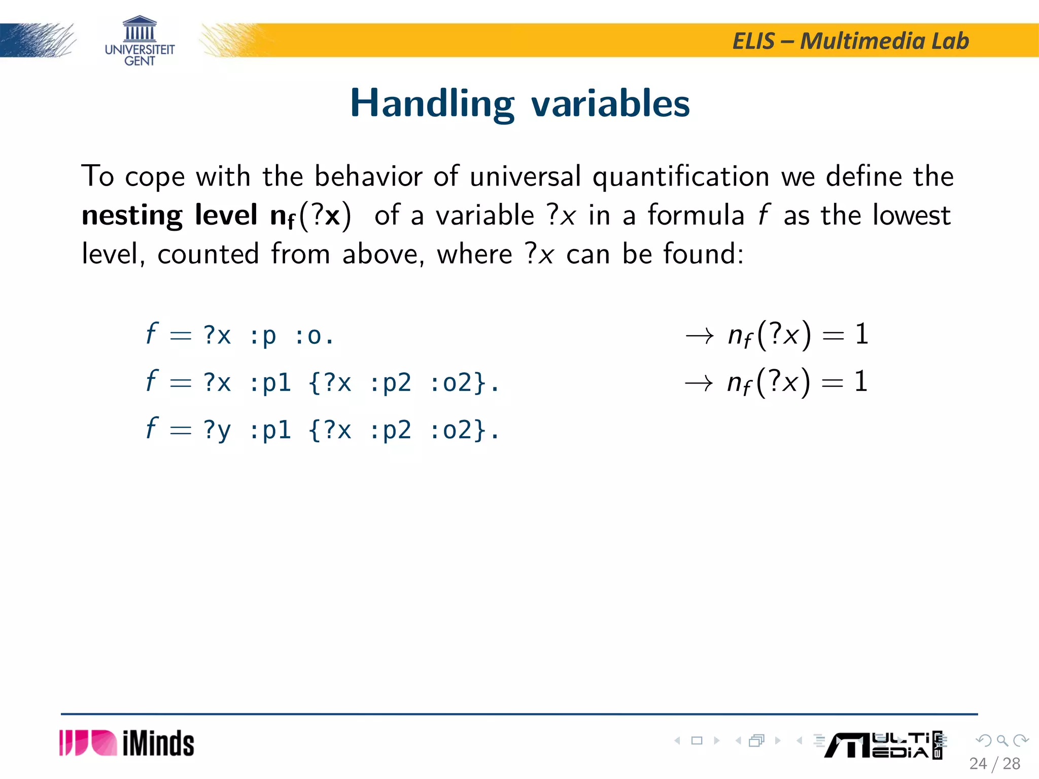 ELIS – Multimedia Lab Handling variables To cope with the behavior of universal quantiﬁcation we deﬁne the nesting level nf(?x) of a variable ?x in a formula f as the lowest level, counted from above, where ?x can be found: f = ?x :p :o. → nf (?x) = 1 f = ?x :p1 {?x :p2 :o2}. → nf (?x) = 1 f = ?y :p1 {?x :p2 :o2}. 24 / 28 