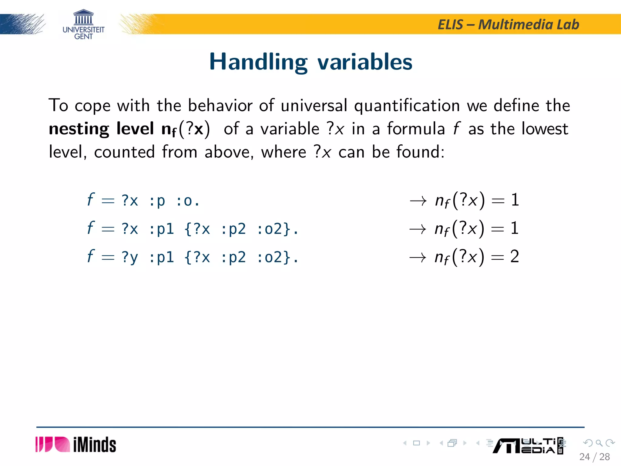 ELIS – Multimedia Lab Handling variables To cope with the behavior of universal quantiﬁcation we deﬁne the nesting level nf(?x) of a variable ?x in a formula f as the lowest level, counted from above, where ?x can be found: f = ?x :p :o. → nf (?x) = 1 f = ?x :p1 {?x :p2 :o2}. → nf (?x) = 1 f = ?y :p1 {?x :p2 :o2}. → nf (?x) = 2 24 / 28 