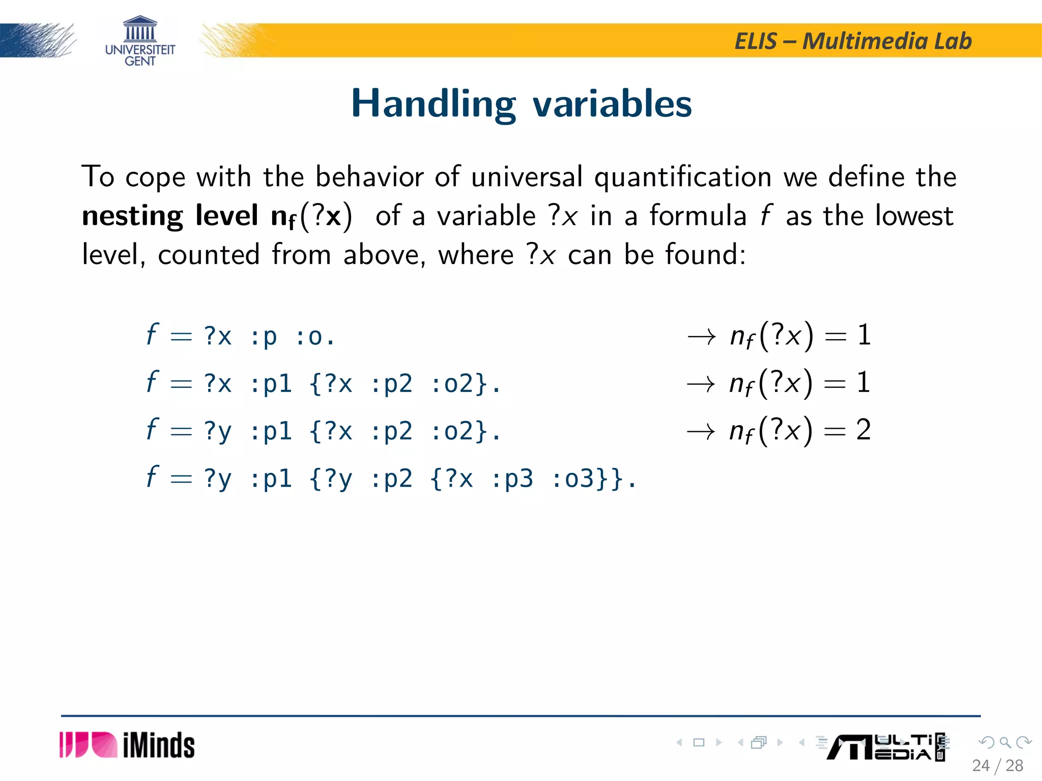 ELIS – Multimedia Lab Handling variables To cope with the behavior of universal quantiﬁcation we deﬁne the nesting level nf(?x) of a variable ?x in a formula f as the lowest level, counted from above, where ?x can be found: f = ?x :p :o. → nf (?x) = 1 f = ?x :p1 {?x :p2 :o2}. → nf (?x) = 1 f = ?y :p1 {?x :p2 :o2}. → nf (?x) = 2 f = ?y :p1 {?y :p2 {?x :p3 :o3}}. 24 / 28 
