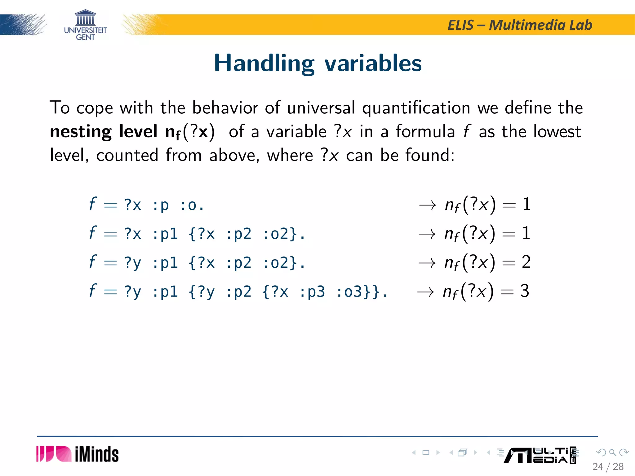 ELIS – Multimedia Lab Handling variables To cope with the behavior of universal quantiﬁcation we deﬁne the nesting level nf(?x) of a variable ?x in a formula f as the lowest level, counted from above, where ?x can be found: f = ?x :p :o. → nf (?x) = 1 f = ?x :p1 {?x :p2 :o2}. → nf (?x) = 1 f = ?y :p1 {?x :p2 :o2}. → nf (?x) = 2 f = ?y :p1 {?y :p2 {?x :p3 :o3}}. → nf (?x) = 3 24 / 28 