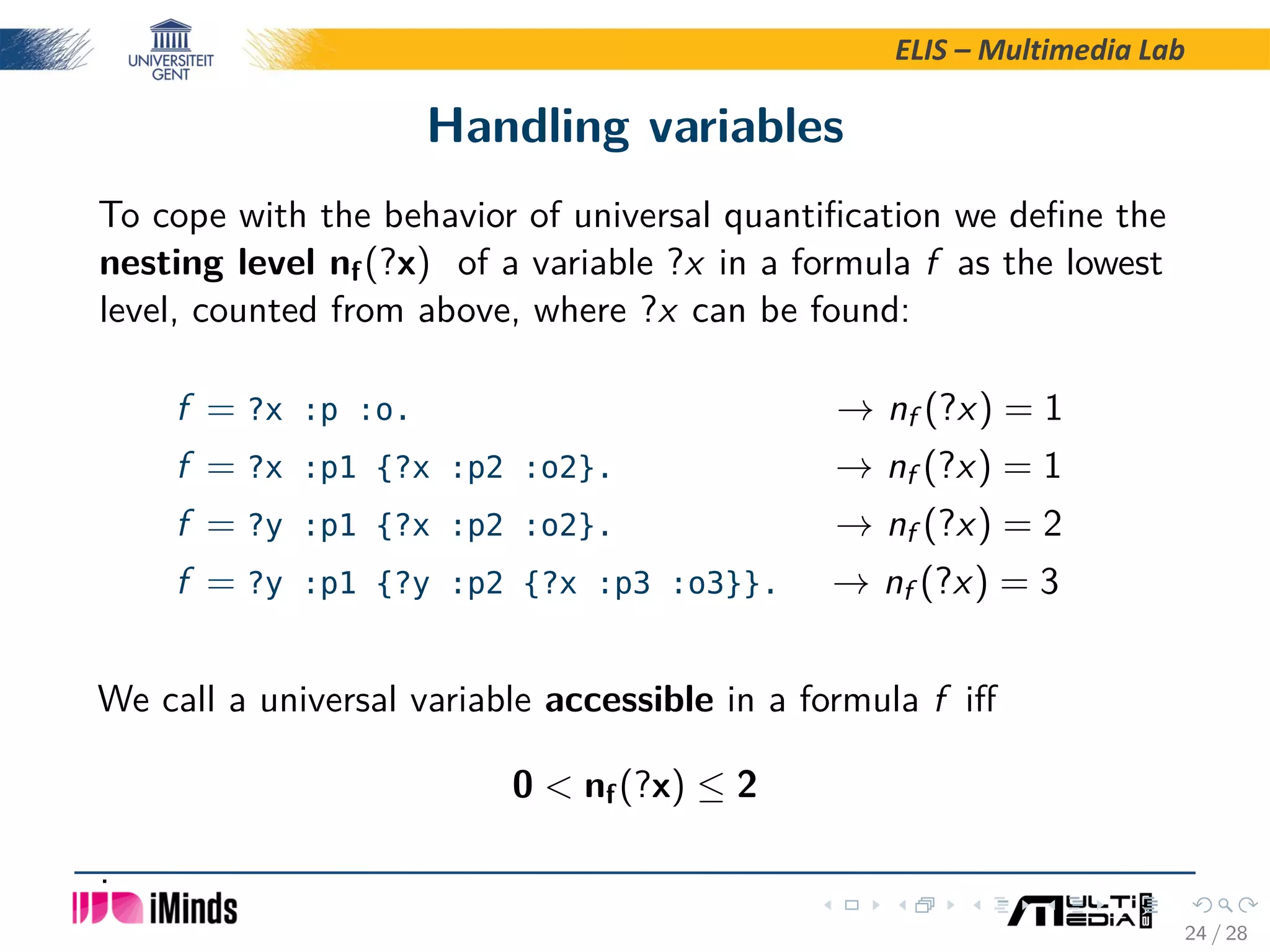 ELIS – Multimedia Lab Handling variables To cope with the behavior of universal quantiﬁcation we deﬁne the nesting level nf(?x) of a variable ?x in a formula f as the lowest level, counted from above, where ?x can be found: f = ?x :p :o. → nf (?x) = 1 f = ?x :p1 {?x :p2 :o2}. → nf (?x) = 1 f = ?y :p1 {?x :p2 :o2}. → nf (?x) = 2 f = ?y :p1 {?y :p2 {?x :p3 :o3}}. → nf (?x) = 3 We call a universal variable accessible in a formula f iﬀ 0 nf(?x) ≤ 2 . 24 / 28 
